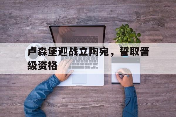 卢森堡迎战立陶宛,誓取晋级资格