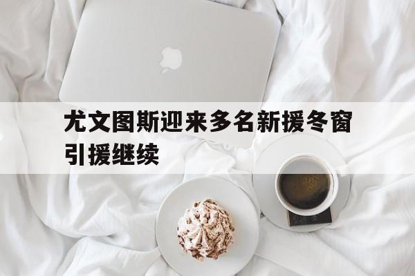尤文图斯迎来多名新援冬窗引援继续的简单介绍