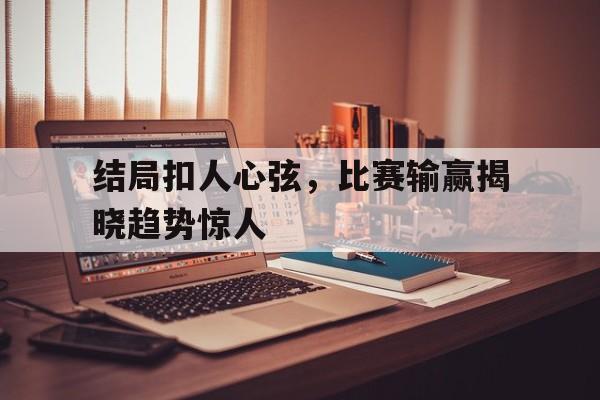 结局扣人心弦，比赛输赢揭晓趋势惊人